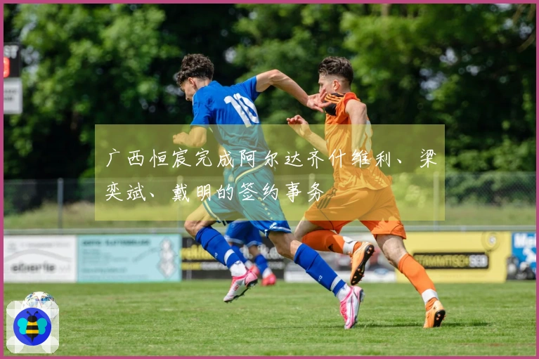 广西恒宸完成阿尔达齐什维利、梁奕斌、戴明的签约事务