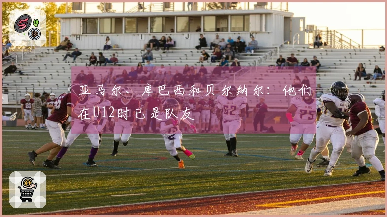 亚马尔、库巴西和贝尔纳尔：他们在U12时已是队友