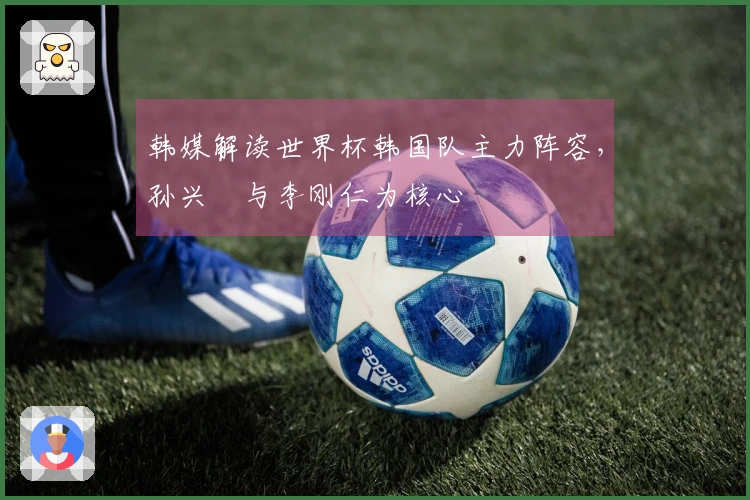 韩媒解读世界杯韩国队主力阵容，孙兴慜与李刚仁为核心