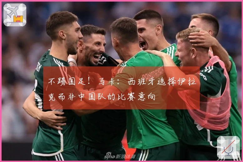 不踢国足！马卡：西班牙选择伊拉克而非中国队的比赛意向