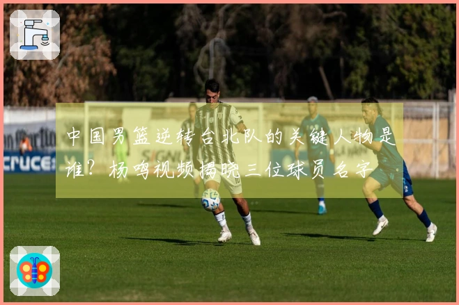 中国男篮逆转台北队的关键人物是谁？杨鸣视频揭晓三位球员名字