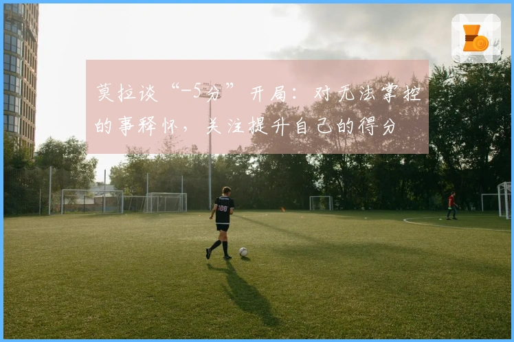 莫拉谈“-5分”开局：对无法掌控的事释怀，关注提升自己的得分
