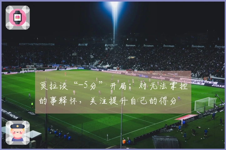 莫拉谈“-5分”开局：对无法掌控的事释怀，关注提升自己的得分