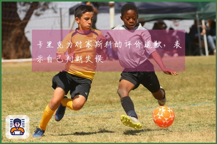 卡里克为对塞斯科的评价道歉，表示自己判断失误