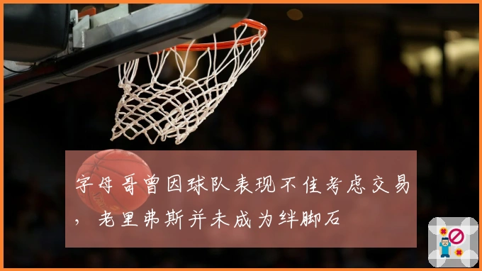 字母哥曾因球队表现不佳考虑交易，老里弗斯并未成为绊脚石