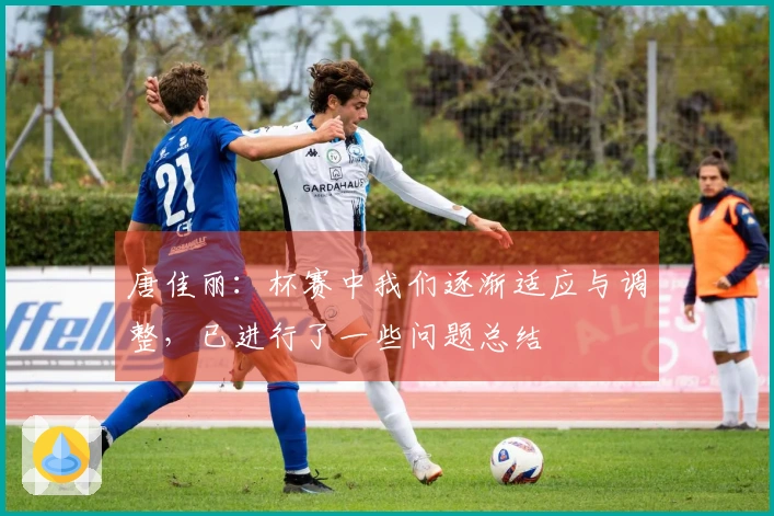唐佳丽：杯赛中我们逐渐适应与调整，已进行了一些问题总结