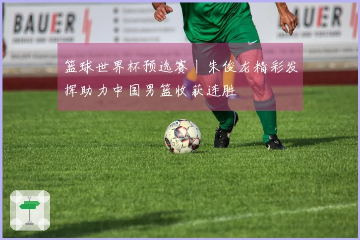 篮球世界杯预选赛丨朱俊龙精彩发挥助力中国男篮收获连胜