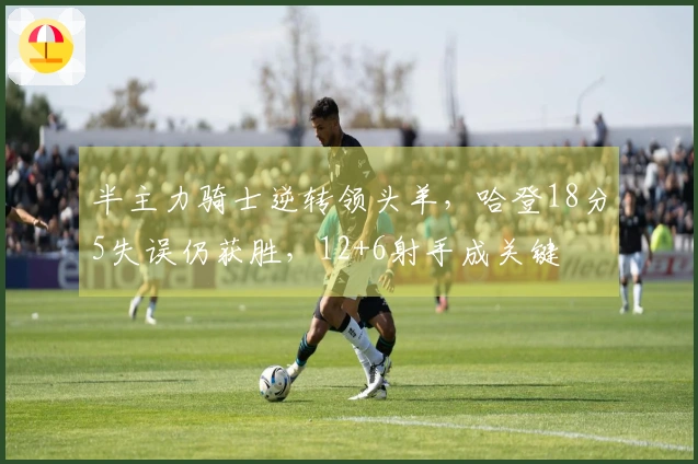 半主力骑士逆转领头羊，哈登18分5失误仍获胜，12+6射手成关键