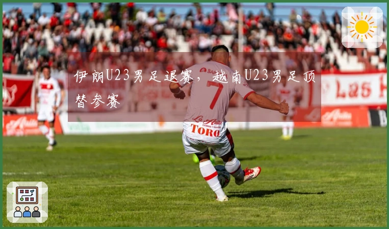 伊朗U23男足退赛，越南U23男足顶替参赛