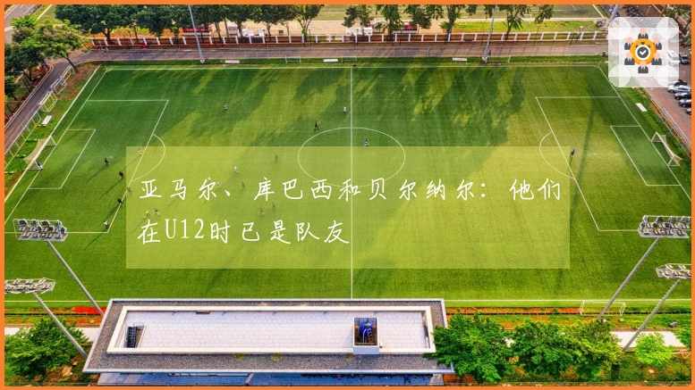 亚马尔、库巴西和贝尔纳尔：他们在U12时已是队友