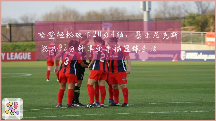 哈登轻松砍下20分4助，暴击尼克斯 场均32分钟享受幸福篮球生活