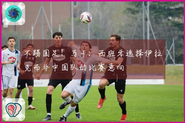不踢国足！马卡：西班牙选择伊拉克而非中国队的比赛意向
