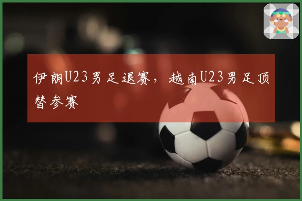 伊朗U23男足退赛,越南U23男足顶替参赛
