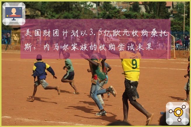 美国财团计划以3.5亿欧元收购桑托斯，内马尔家族的收购尝试未果