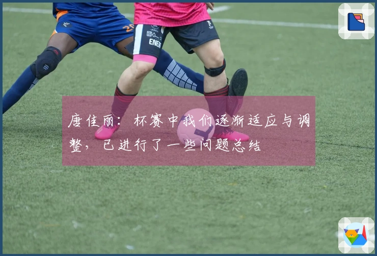 唐佳丽：杯赛中我们逐渐适应与调整，已进行了一些问题总结