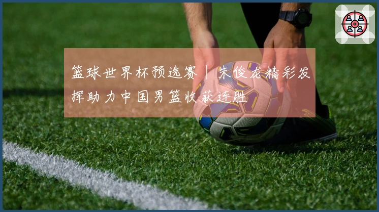 篮球世界杯预选赛丨朱俊龙精彩发挥助力中国男篮收获连胜